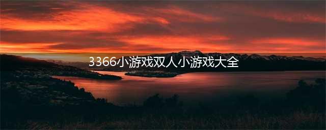3366最全双人小游戏合集(3366小游戏双人小游戏大全)