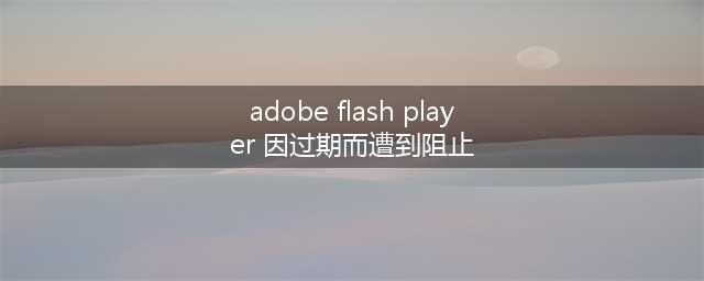 adobe flash player显示已过期怎么办(adobe flash player 因过期而遭到阻止)
