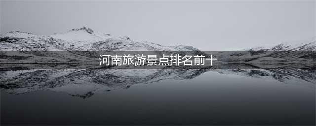 河南省旅游景点排名前十有山有水（河南省十大旅游景点）