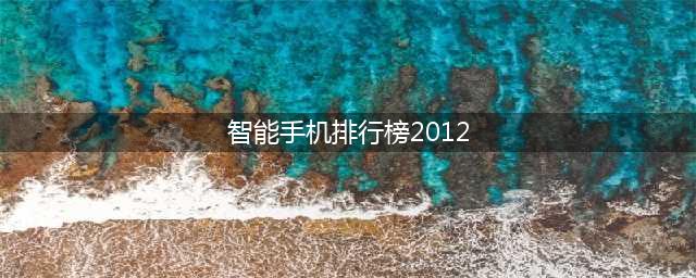 2012年度手机十强排行榜(智能手机排行榜2012)