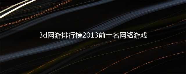 2013年前十大3D网游排行榜(3d网游排行榜2013前十名网络游戏)