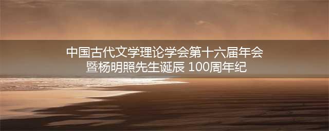 中国古代文学理论学会第十六届年会 暨杨明照先生诞辰 100周年纪