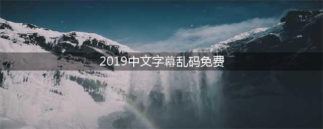 2019年免费中文字幕解码大全(2019中文字幕乱码免费)