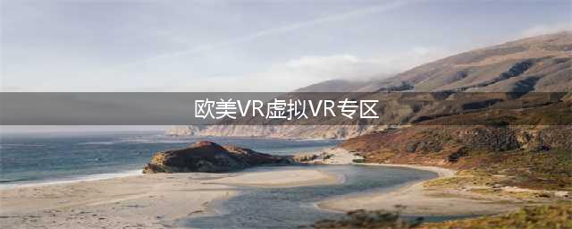欧美VR体验指南：畅游虚拟世界新境界(欧美VR虚拟VR专区)