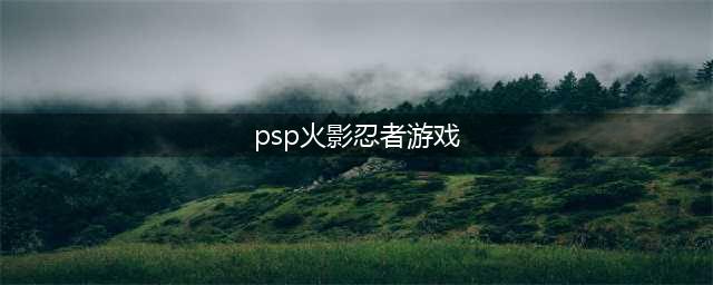 火影忍者PSP游戏攻略分享(psp火影忍者游戏)