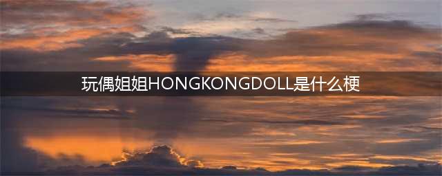 你知道玩偶姐姐hongkongdoll故事吗？(玩偶姐姐HONGKONGDOLL是什么梗)