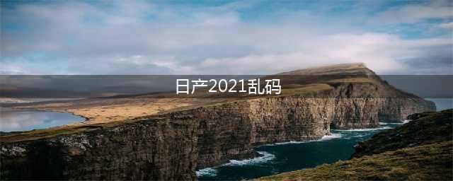 2021年日产中文名称乱码解决方法(日产2021乱码)