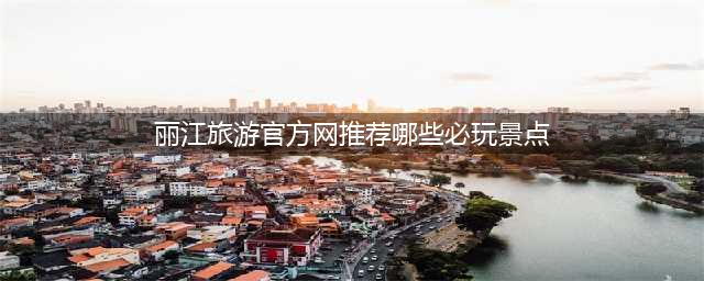 丽江旅游官方网推荐哪些必玩景点？