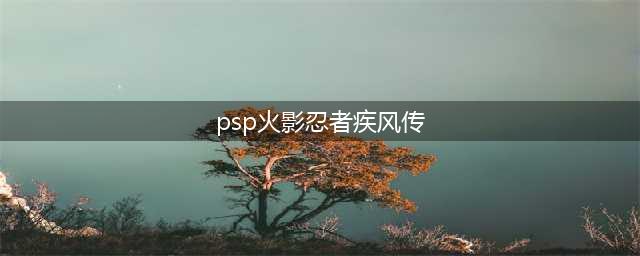 PSP火影忍者疾风传攻略大全(psp火影忍者疾风传)