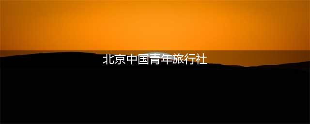 北京中国青年旅行社（旅游线路推荐及服务介绍）