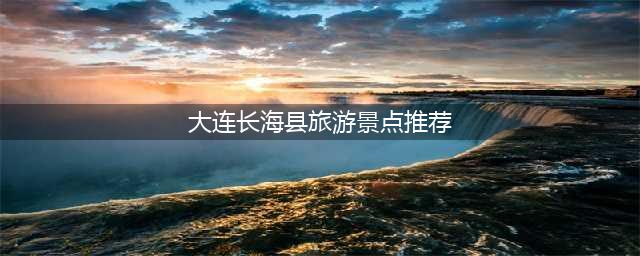 大连长海县旅游景点推荐，带你畅游美丽风光
