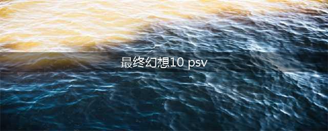 《最终幻想10》PSV攻略全解析(最终幻想10 psv)