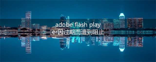 adobe flash player显示已过期怎么办(adobe flash player因过期而遭到阻止)