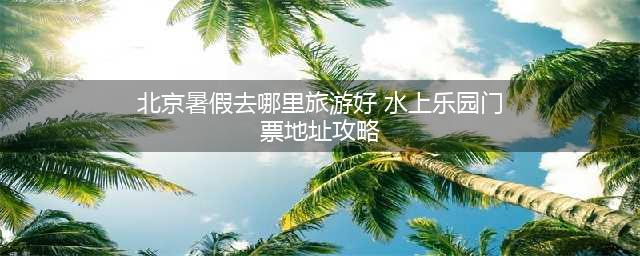 北京暑假去哪里旅游好 推荐水上乐园门票地址攻略
