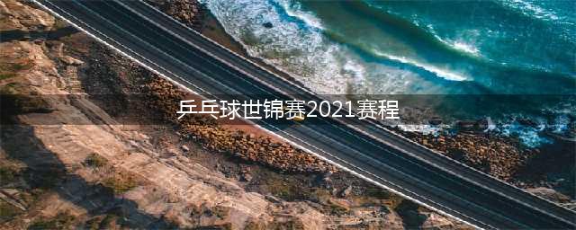 2021乒乓球世锦赛赛程安排(乒乓球世锦赛2021赛程)