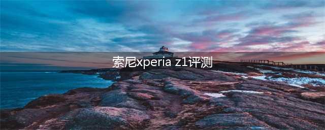 索尼Xperia Z1手机全面评测(索尼xperia z1评测)
