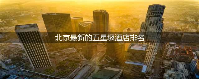 北京最新的五星级酒店排名(北京最新的五星级酒店排名榜)