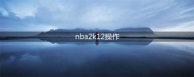 nba2k12按键中英对照表(2k12操作攻略 NBA2K12键盘的操作方法)