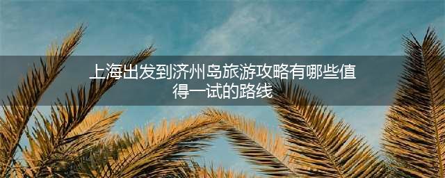 上海出发到济州岛旅游攻略有哪些值得一试的路线？