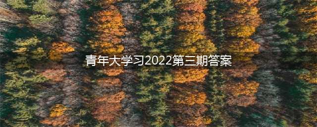 青年大学习2022年第三期答案汇总(青年大学习2022第三期答案)