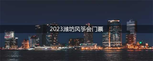 2023潍坊风筝会门票(2021潍坊风筝会门票)