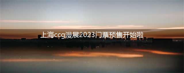 上海ccg漫展2023门票预售开始啦（购票攻略及优惠信息）