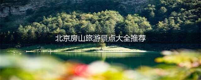 北京房山旅游景点大全推荐，让你玩转房山