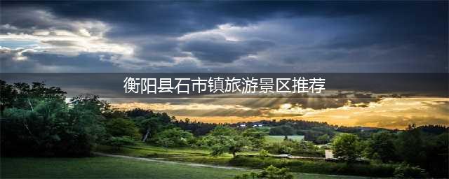 衡阳县石市镇旅游景区推荐，值得一去