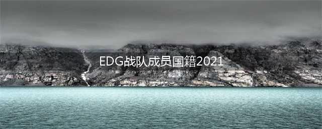 2021年EDG战队成员国籍汇总(EDG战队成员国籍2021)