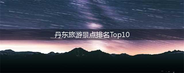 丹东旅游景点排名Top10，不容错过的景点推荐