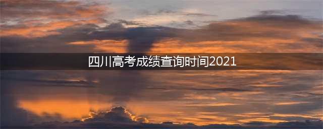 2021四川高考成绩查询时间公布(四川高考成绩查询时间2021)