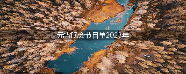 2023年元宵晚会热门节目清单(元宵晚会节目单2023年)