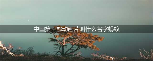 中国第一部动画片名称是什么？(中国第一部动画片叫什么名字蚂蚁)