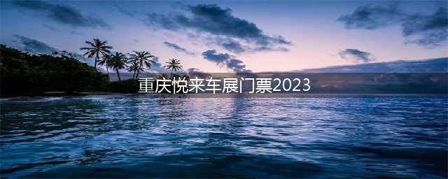 重庆悦来车展门票2023（最新门票价格及购买方式）