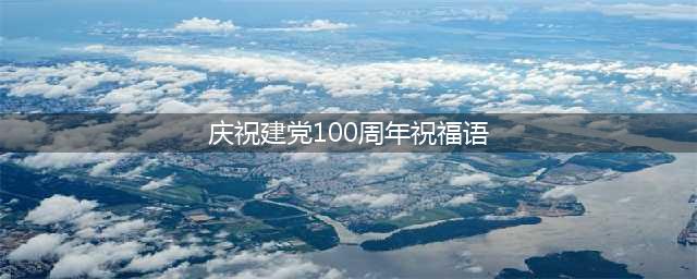 庆祝建党100周年祝福语,庆祝建党100周年祝福语精选130句