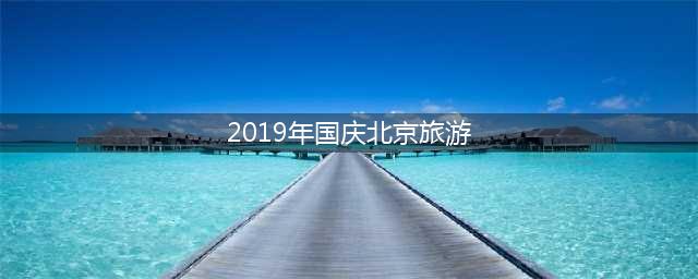 2019年国庆北京旅游(最佳的北京旅游攻略)