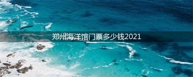 郑州海洋馆门票多少钱2021(郑州海洋馆门票多少钱2023)