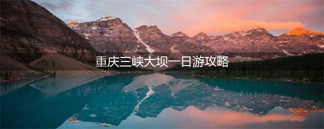 重庆三峡大坝一日游攻略，让你玩得尽兴