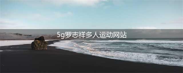 罗志祥加入5G多人运动,开启全新视界(5g罗志祥多人运动网站)